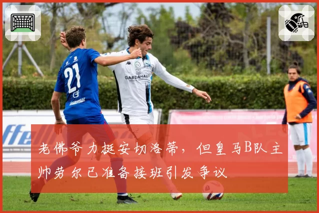 老佛爷力挺安切洛蒂，但皇马B队主帅劳尔已准备接班引发争议