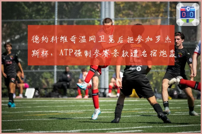德约科维奇温网卫冕后拒参加罗杰斯杯，ATP强制参赛条款遭名宿炮轰