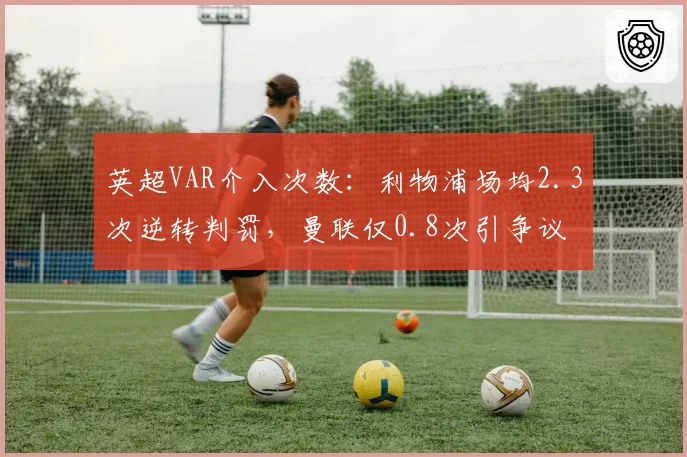 英超VAR介入次数：利物浦场均2.3次逆转判罚，曼联仅0.8次引争议