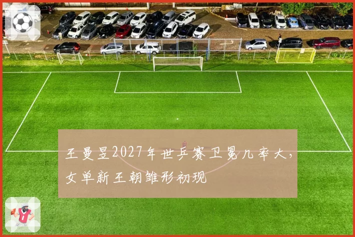王曼昱2027年世乒赛卫冕几率大，女单新王朝雏形初现