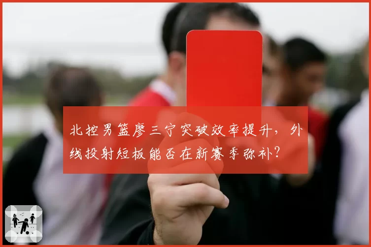 北控男篮廖三宁突破效率提升,外线投射短板能否在新赛季弥补?