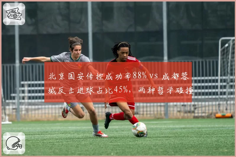 北京国安传控成功率88% vs 成都蓉城反击进球占比45%,两种哲学碰撞