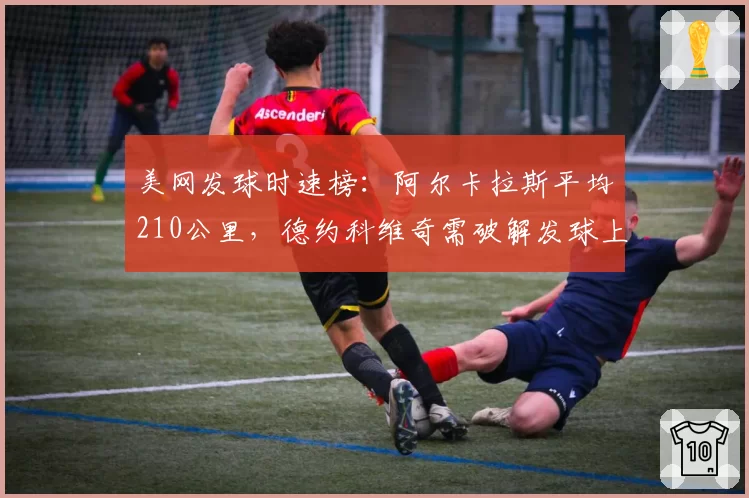 美网发球时速榜:阿尔卡拉斯平均210公里,德约科维奇需破解发球上网战术