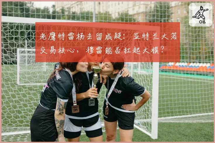 老鹰特雷杨去留成疑：亚特兰大若交易核心，穆雷能否扛起大旗？