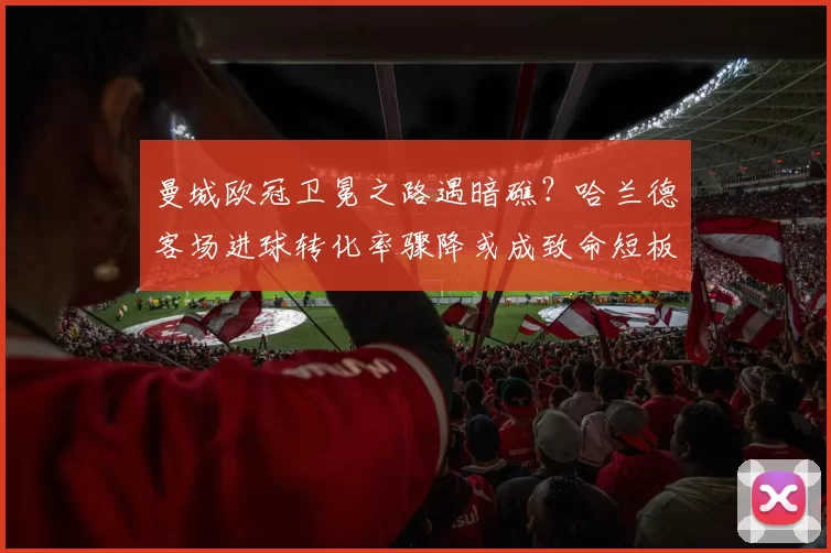 曼城欧冠卫冕之路遇暗礁？哈兰德客场进球转化率骤降或成致命短板