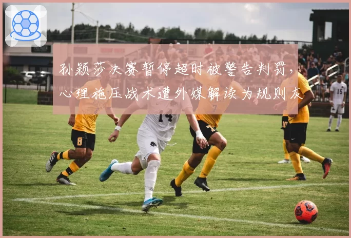 孙颖莎决赛暂停超时被警告判罚，心理施压战术遭外媒解读为规则灰色地带