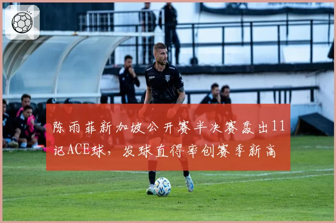 陈雨菲新加坡公开赛半决赛轰出11记ACE球，发球直得率创赛季新高