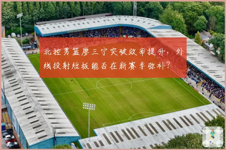 北控男篮廖三宁突破效率提升，外线投射短板能否在新赛季弥补？