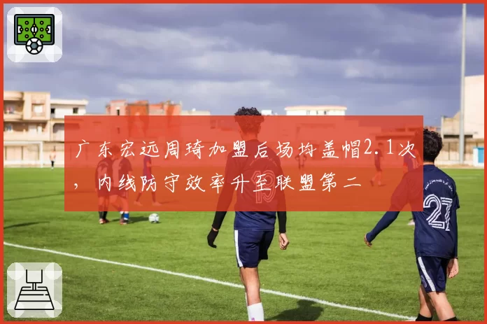 广东宏远周琦加盟后场均盖帽2.1次，内线防守效率升至联盟第二