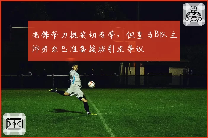 老佛爷力挺安切洛蒂，但皇马B队主帅劳尔已准备接班引发争议
