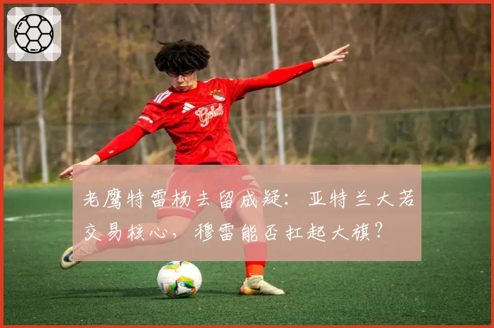 老鹰特雷杨去留成疑：亚特兰大若交易核心，穆雷能否扛起大旗？