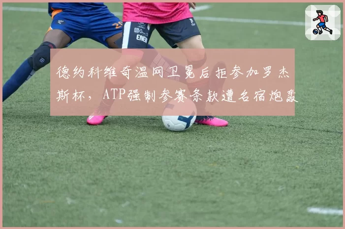 德约科维奇温网卫冕后拒参加罗杰斯杯，ATP强制参赛条款遭名宿炮轰