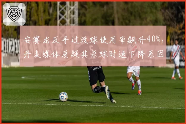 安赛龙反手过渡球使用率飙升40%，丹麦媒体质疑其杀球时速下降系因避战