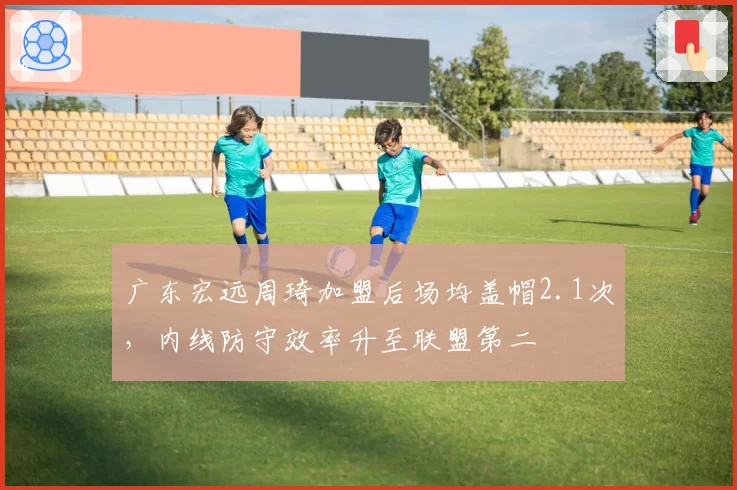 广东宏远周琦加盟后场均盖帽2.1次,内线防守效率升至联盟第二