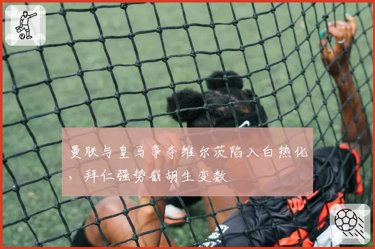 曼联与皇马争夺维尔茨陷入白热化，拜仁强势截胡生变数