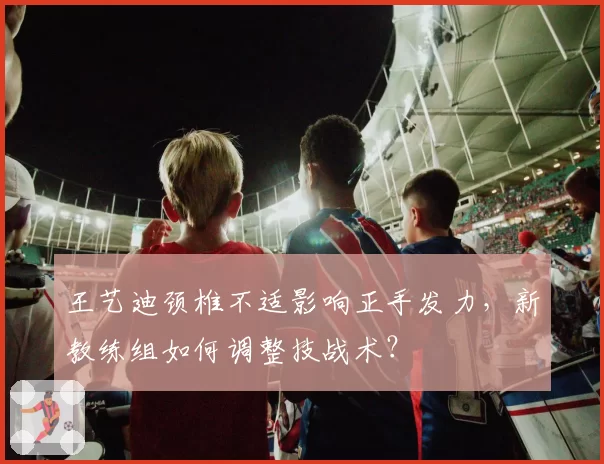 王艺迪颈椎不适影响正手发力，新教练组如何调整技战术？