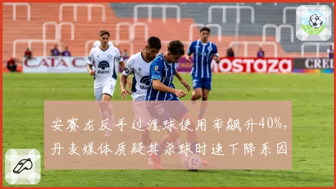 安赛龙反手过渡球使用率飙升40%,丹麦媒体质疑其杀球时速下降系因避战