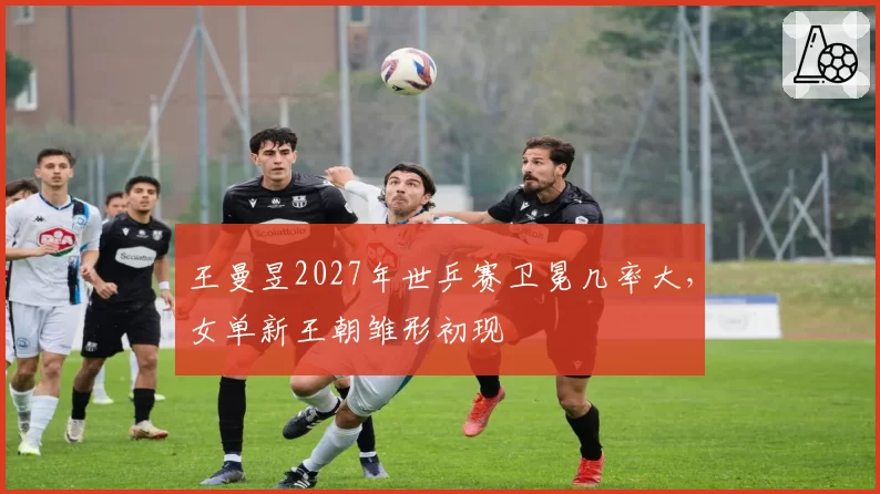 王曼昱2027年世乒赛卫冕几率大,女单新王朝雏形初现