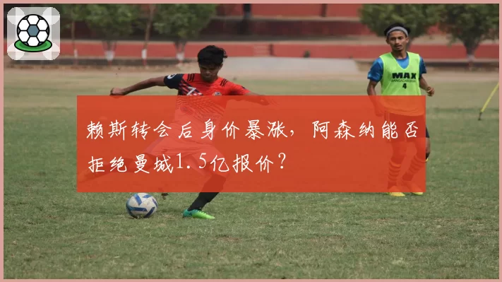 赖斯转会后身价暴涨,阿森纳能否拒绝曼城1.5亿报价?