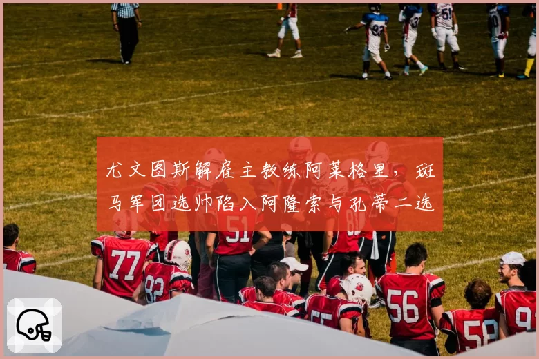 尤文图斯解雇主教练阿莱格里,斑马军团选帅陷入阿隆索与孔蒂二选一困境