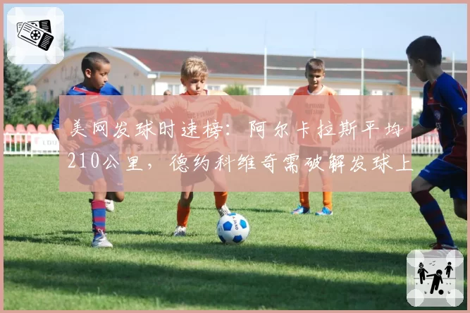 美网发球时速榜：阿尔卡拉斯平均210公里，德约科维奇需破解发球上网战术