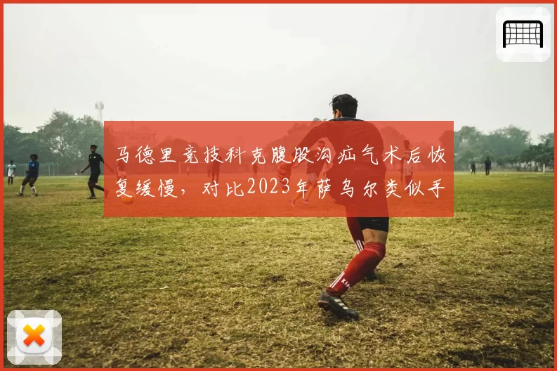 马德里竞技科克腹股沟疝气术后恢复缓慢，对比2023年萨乌尔类似手术周期多出十天
