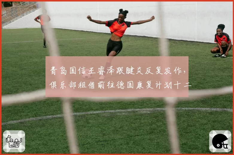 青岛国信王睿泽跟腱炎反复发作，俱乐部租借前往德国康复计划十二月中旬归队__br_