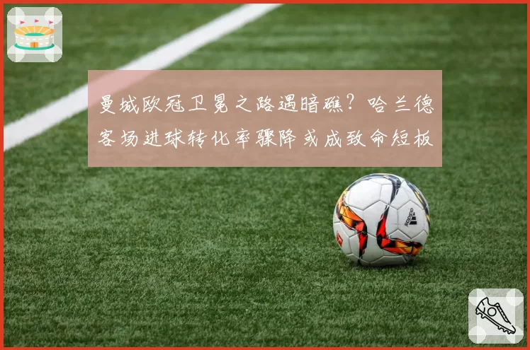 曼城欧冠卫冕之路遇暗礁?哈兰德客场进球转化率骤降或成致命短板