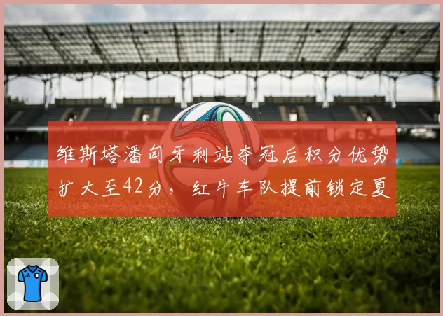 维斯塔潘匈牙利站夺冠后积分优势扩大至42分，红牛车队提前锁定夏休前领先